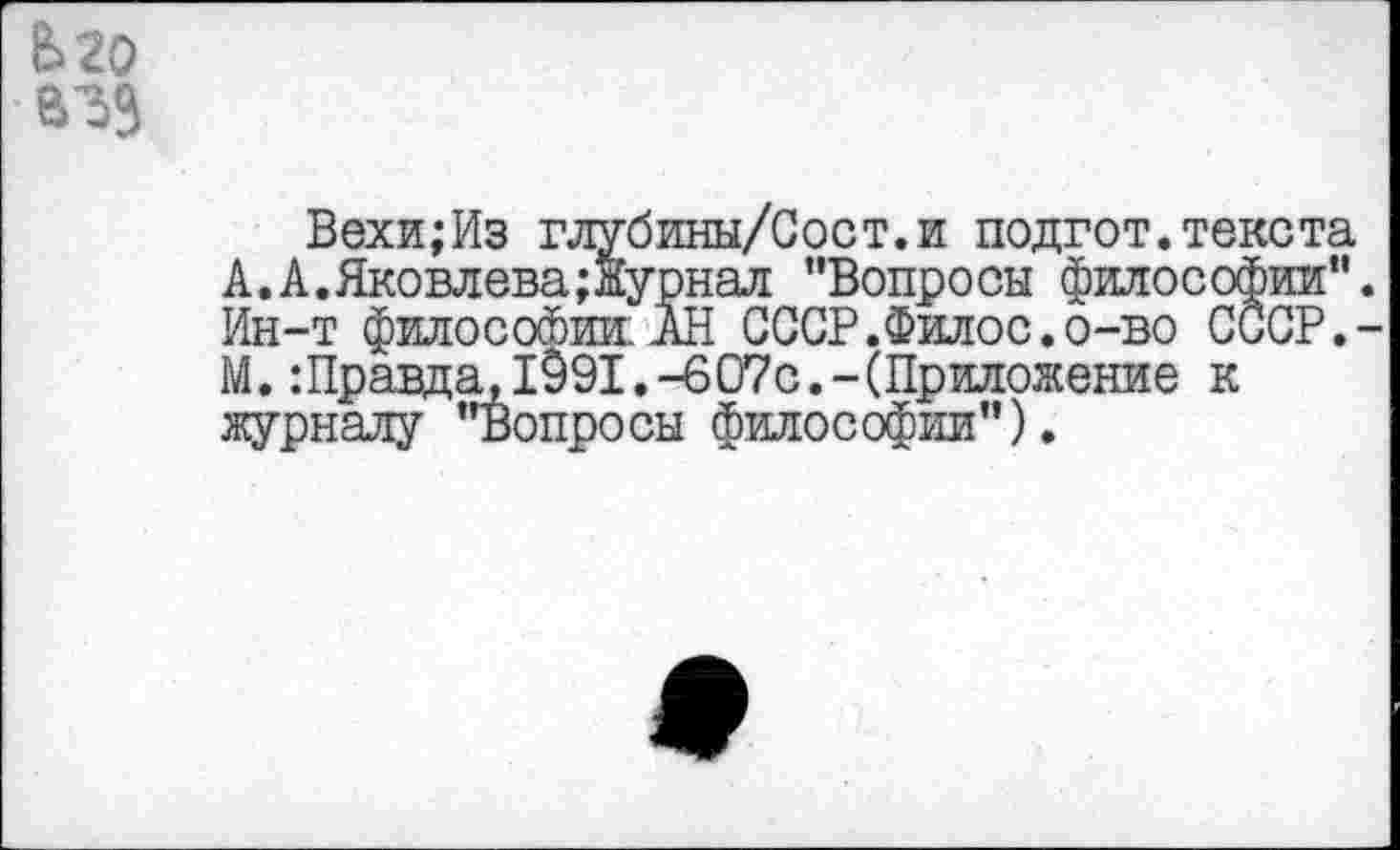 ﻿В>20
Вехи;Из глубины/Сост.и подгот.текста А.А.Яковлева;Журнал "Вопросы философии". Ин-т философии: АН СССР.Филос.о-во СССР.-М. Шравда, 1991.-607с.-(Приложение к журналу "Вопросы философии").